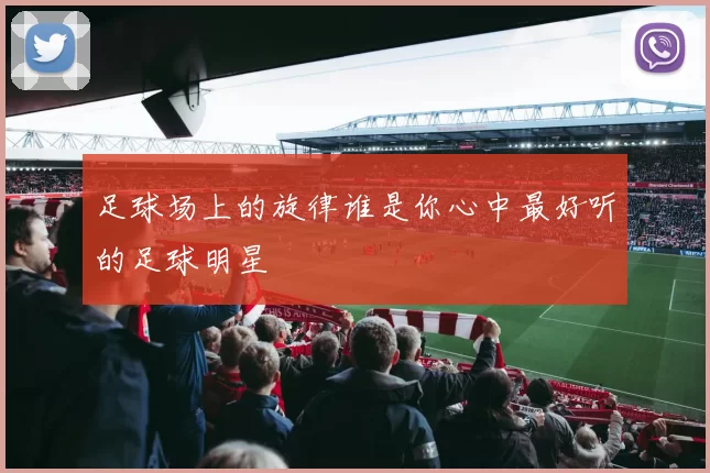 足球场上的旋律谁是你心中最好听的足球明星