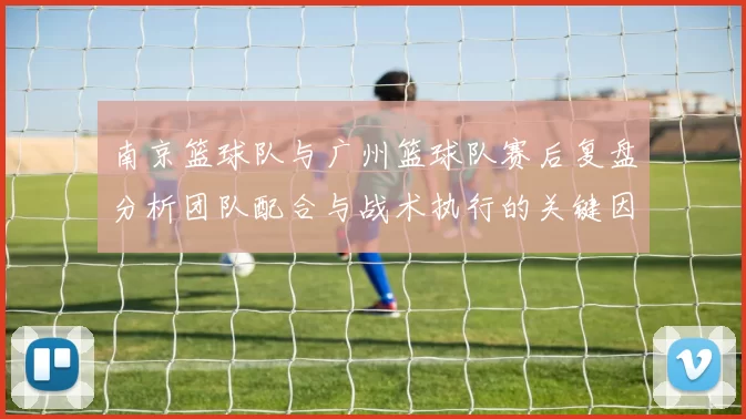 南京篮球队与广州篮球队赛后复盘分析团队配合与战术执行的关键因素