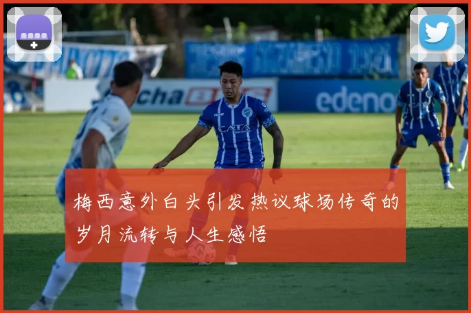 梅西意外白头引发热议球场传奇的岁月流转与人生感悟