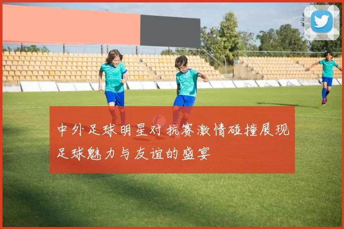 中外足球明星对抗赛激情碰撞展现足球魅力与友谊的盛宴