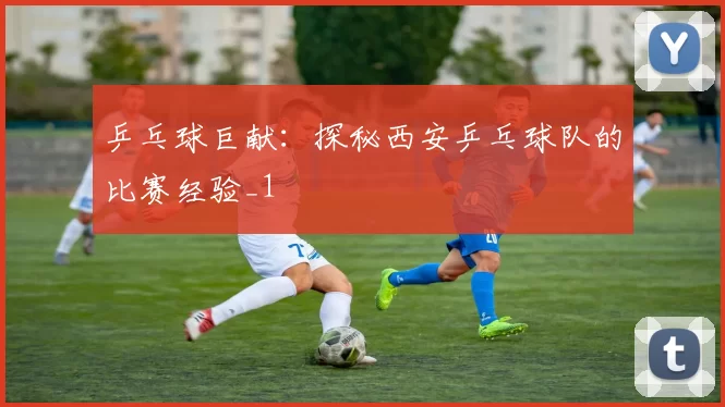 乒乓球巨献：探秘西安乒乓球队的比赛经验_1
