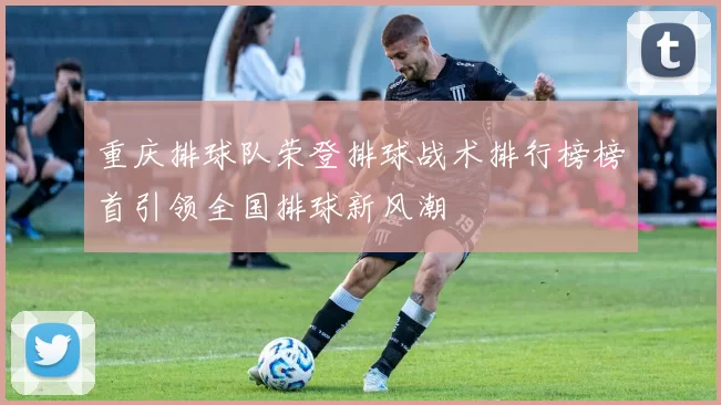 重庆排球队荣登排球战术排行榜榜首引领全国排球新风潮